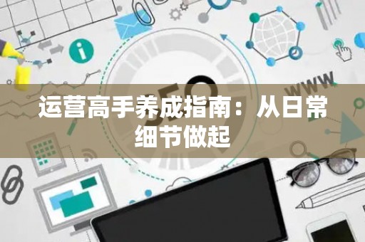 运营高手养成指南：从日常细节做起
